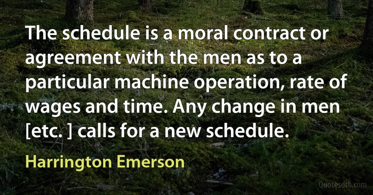 The schedule is a moral contract or agreement with the men as to a particular machine operation, rate of wages and time. Any change in men [etc. ] calls for a new schedule. (Harrington Emerson)