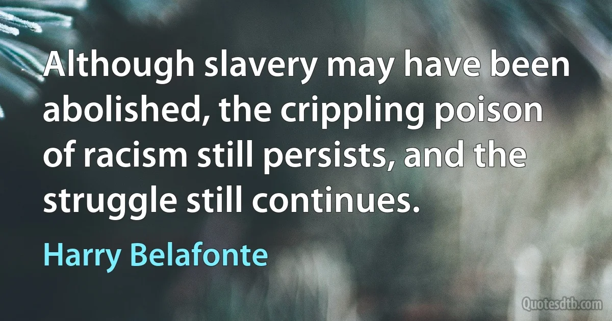 Although slavery may have been abolished, the crippling poison of racism still persists, and the struggle still continues. (Harry Belafonte)