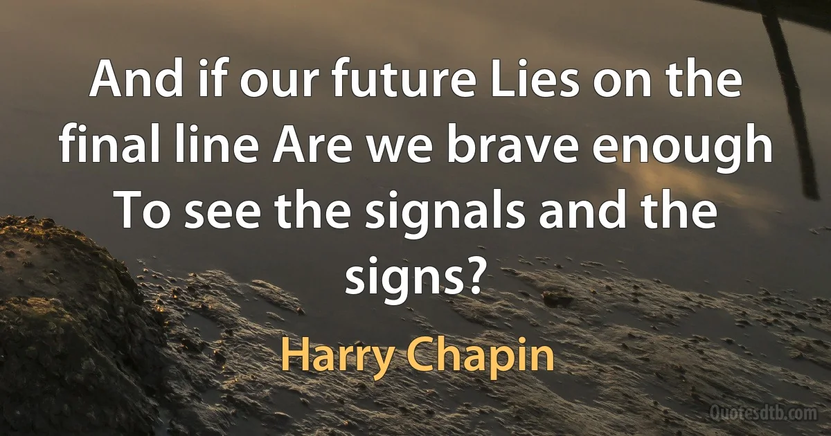 And if our future Lies on the final line Are we brave enough To see the signals and the signs? (Harry Chapin)