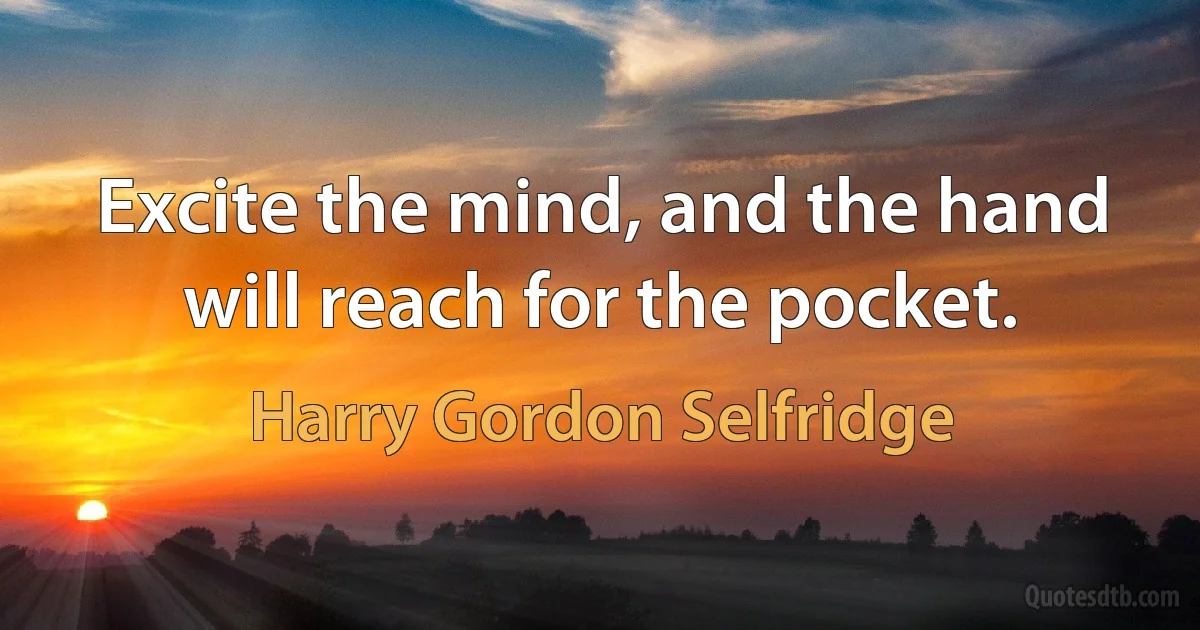 Excite the mind, and the hand will reach for the pocket. (Harry Gordon Selfridge)