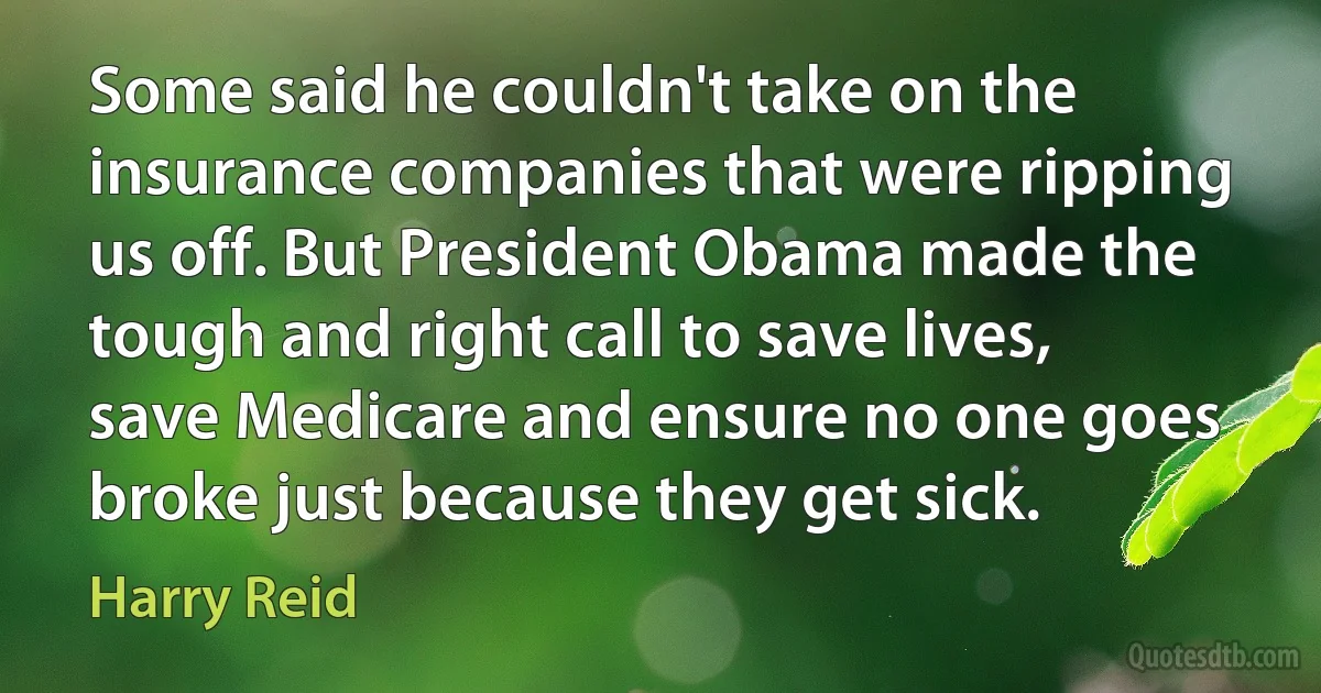 Some said he couldn't take on the insurance companies that were ripping us off. But President Obama made the tough and right call to save lives, save Medicare and ensure no one goes broke just because they get sick. (Harry Reid)