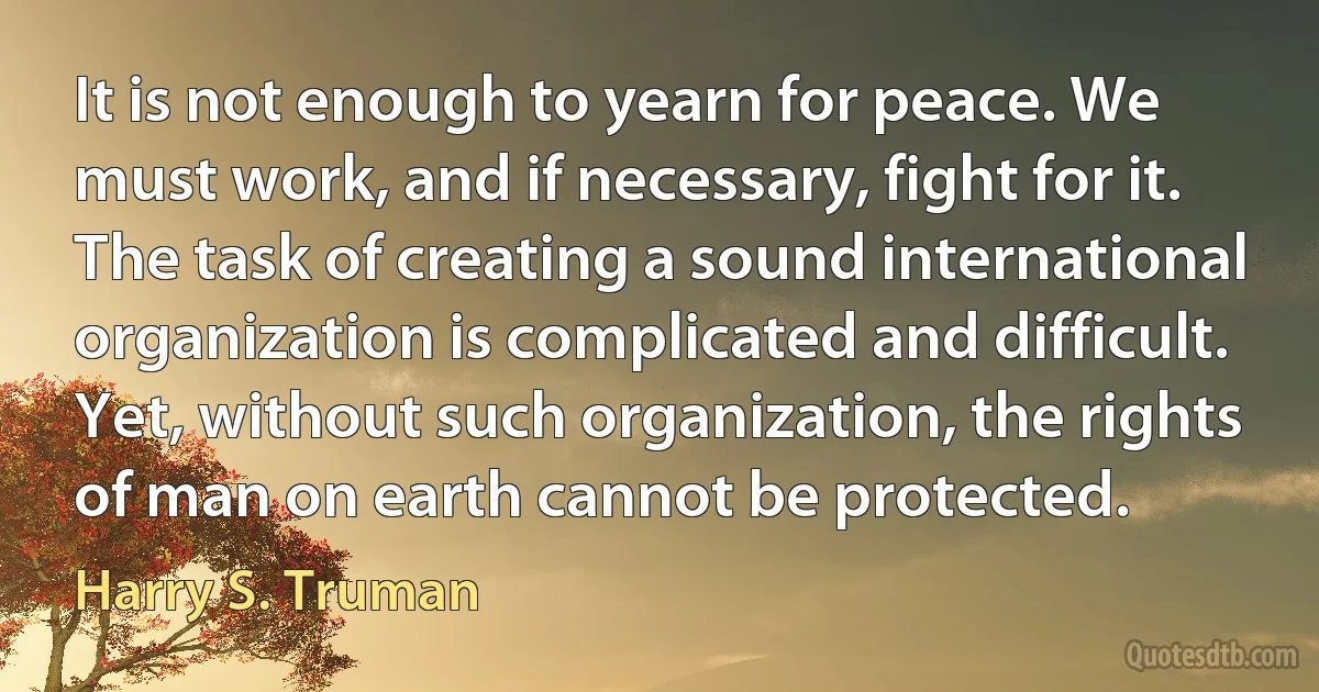 It is not enough to yearn for peace. We must work, and if necessary, fight for it. The task of creating a sound international organization is complicated and difficult. Yet, without such organization, the rights of man on earth cannot be protected. (Harry S. Truman)