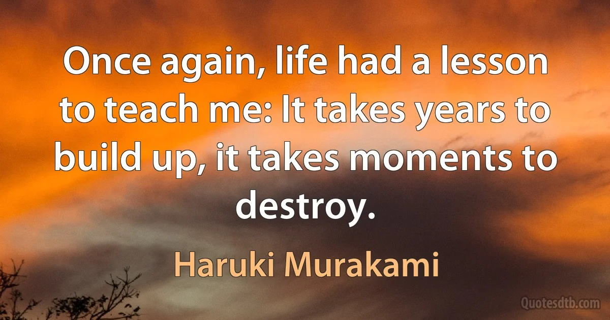 Once again, life had a lesson to teach me: It takes years to build up, it takes moments to destroy. (Haruki Murakami)