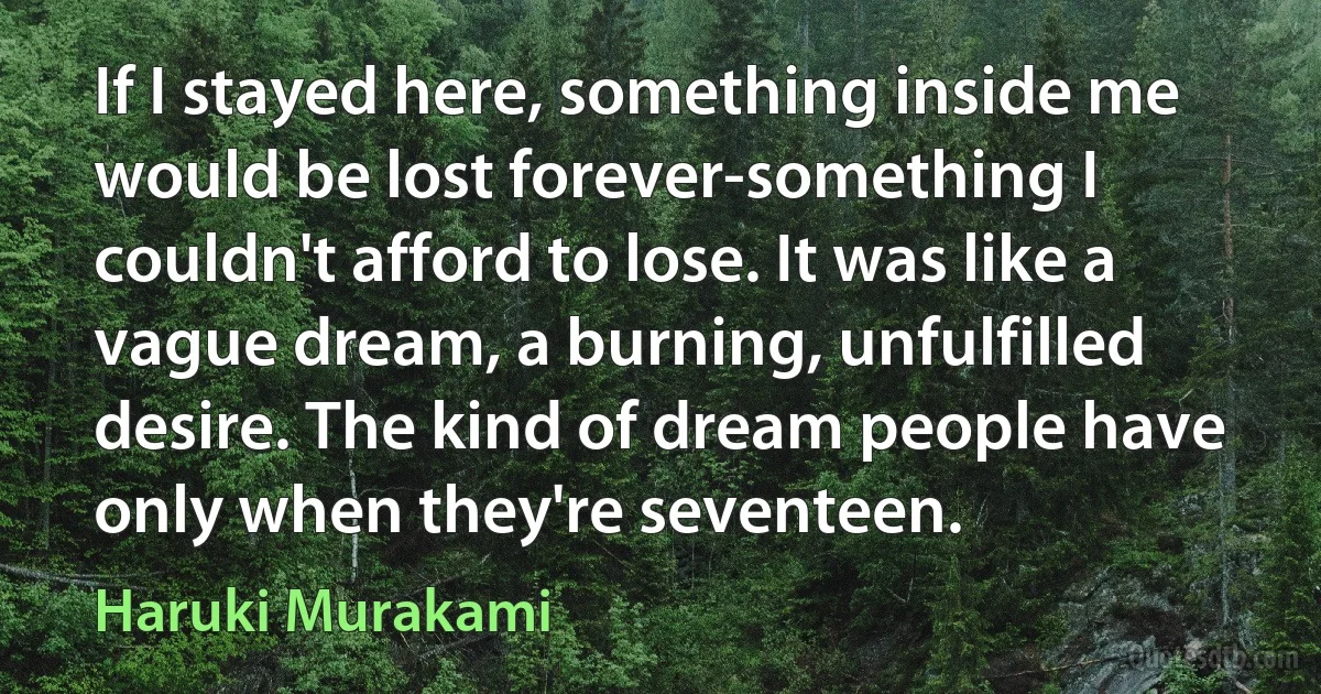 If I stayed here, something inside me would be lost forever-something I couldn't afford to lose. It was like a vague dream, a burning, unfulfilled desire. The kind of dream people have only when they're seventeen. (Haruki Murakami)