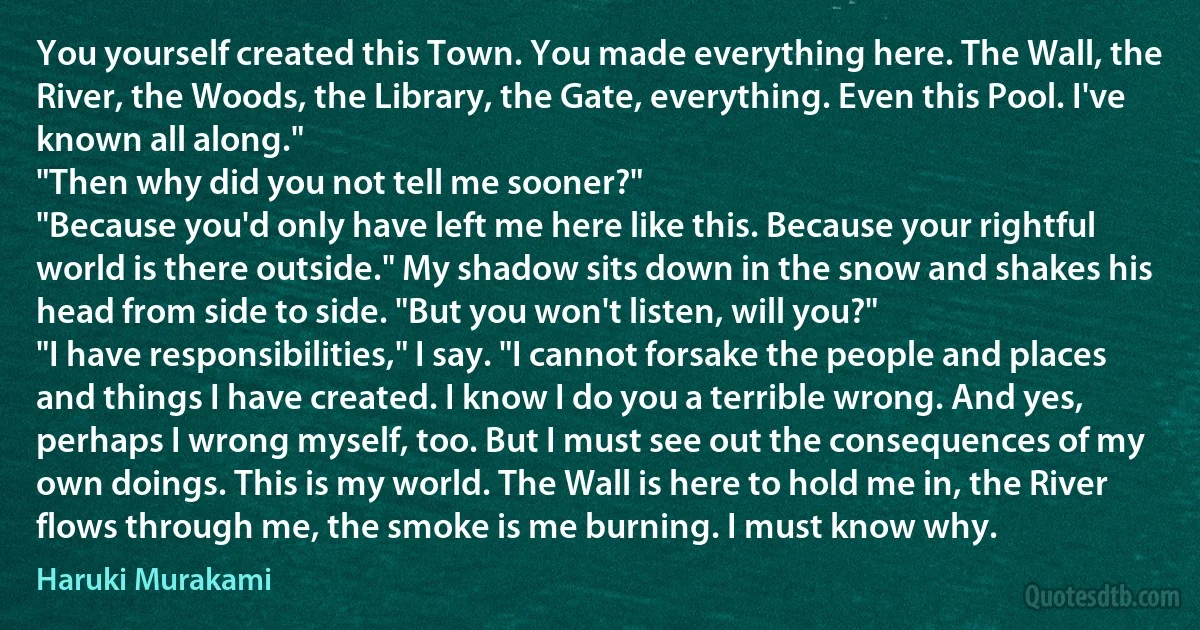 You yourself created this Town. You made everything here. The Wall, the River, the Woods, the Library, the Gate, everything. Even this Pool. I've known all along."
"Then why did you not tell me sooner?"
"Because you'd only have left me here like this. Because your rightful world is there outside." My shadow sits down in the snow and shakes his head from side to side. "But you won't listen, will you?"
"I have responsibilities," I say. "I cannot forsake the people and places and things I have created. I know I do you a terrible wrong. And yes, perhaps I wrong myself, too. But I must see out the consequences of my own doings. This is my world. The Wall is here to hold me in, the River flows through me, the smoke is me burning. I must know why. (Haruki Murakami)