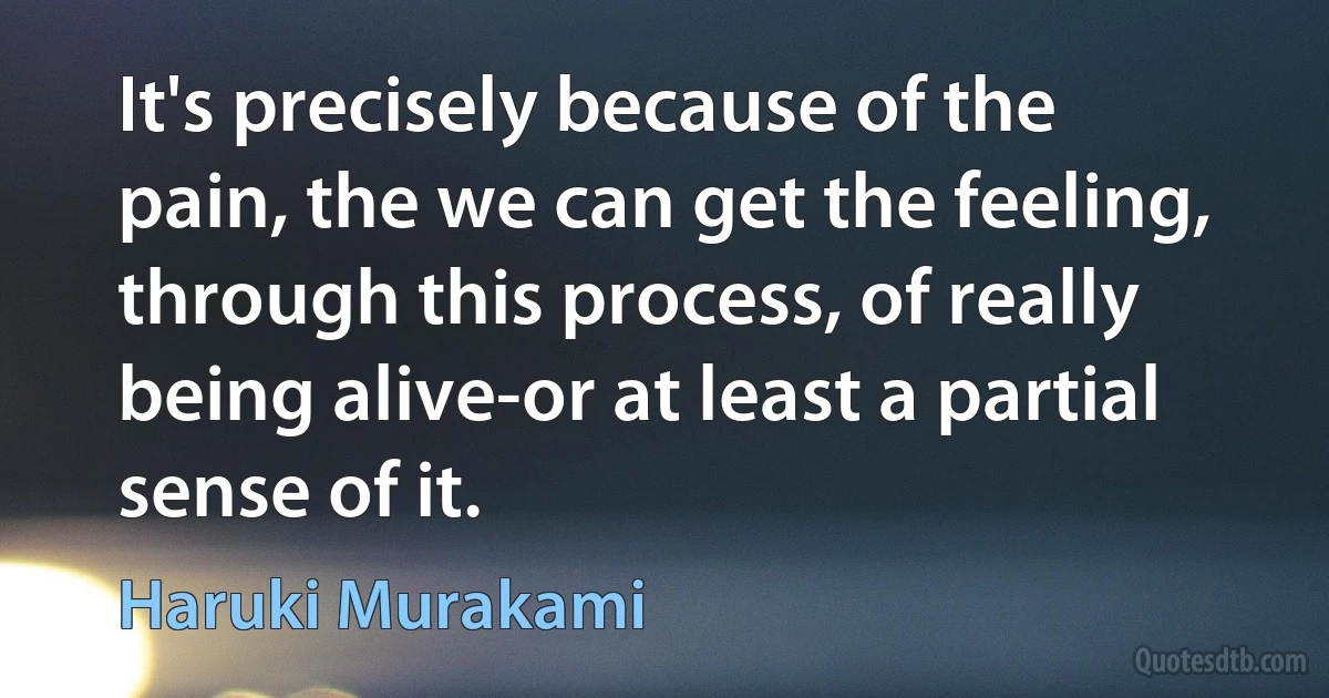 It's precisely because of the pain, the we can get the feeling, through this process, of really being alive-or at least a partial sense of it. (Haruki Murakami)