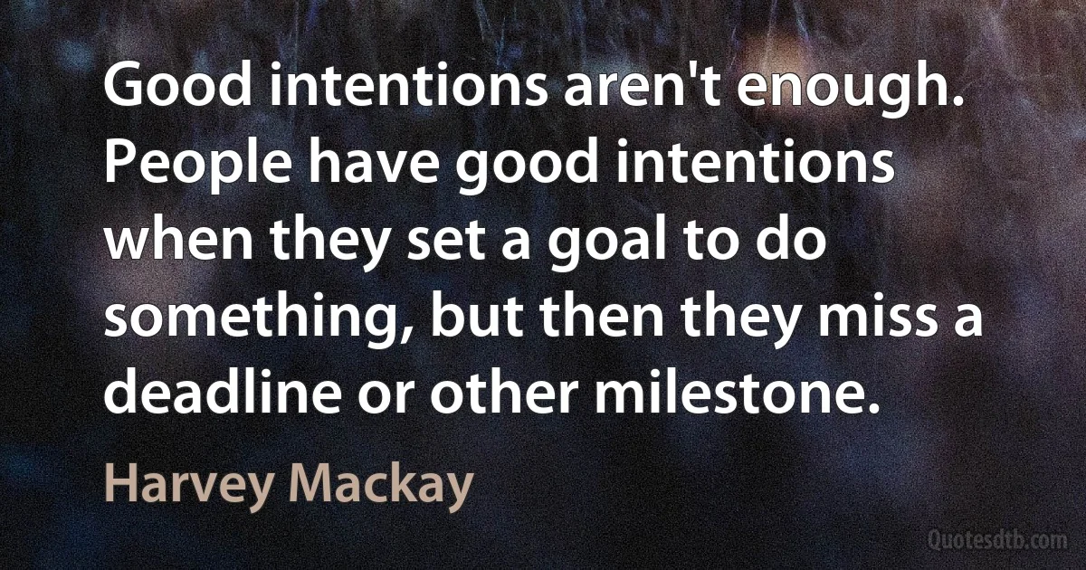 Good intentions aren't enough. People have good intentions when they set a goal to do something, but then they miss a deadline or other milestone. (Harvey Mackay)