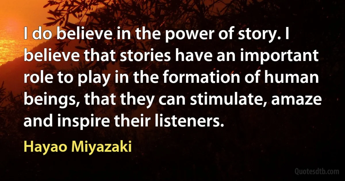 I do believe in the power of story. I believe that stories have an important role to play in the formation of human beings, that they can stimulate, amaze and inspire their listeners. (Hayao Miyazaki)