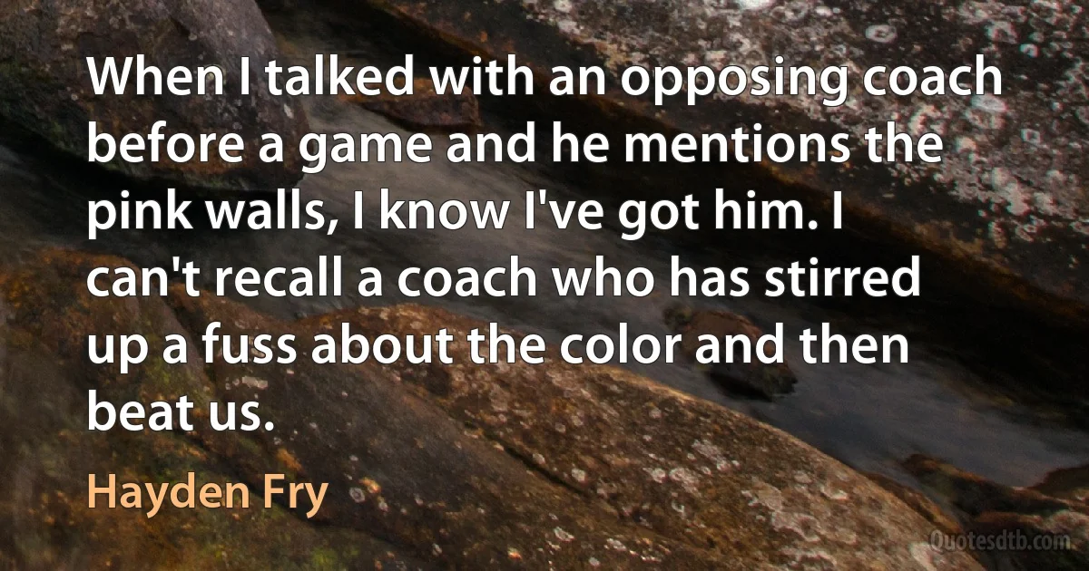 When I talked with an opposing coach before a game and he mentions the pink walls, I know I've got him. I can't recall a coach who has stirred up a fuss about the color and then beat us. (Hayden Fry)