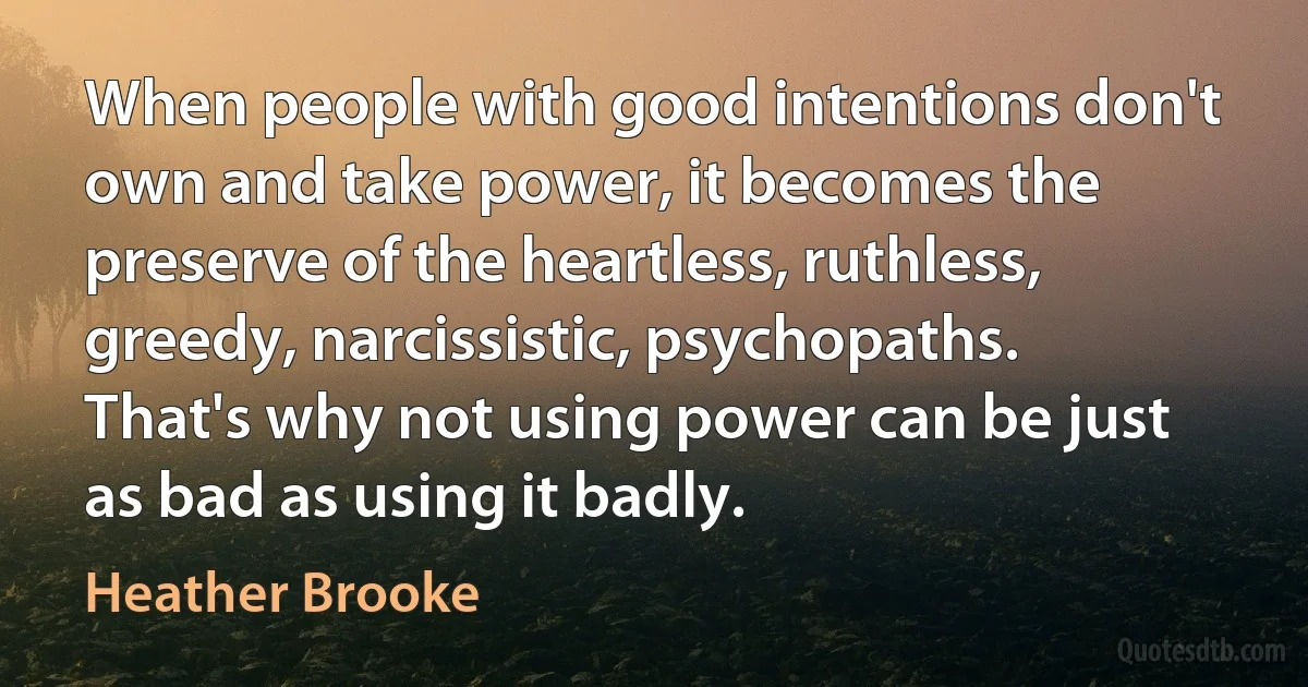 When people with good intentions don't own and take power, it becomes the preserve of the heartless, ruthless, greedy, narcissistic, psychopaths. That's why not using power can be just as bad as using it badly. (Heather Brooke)