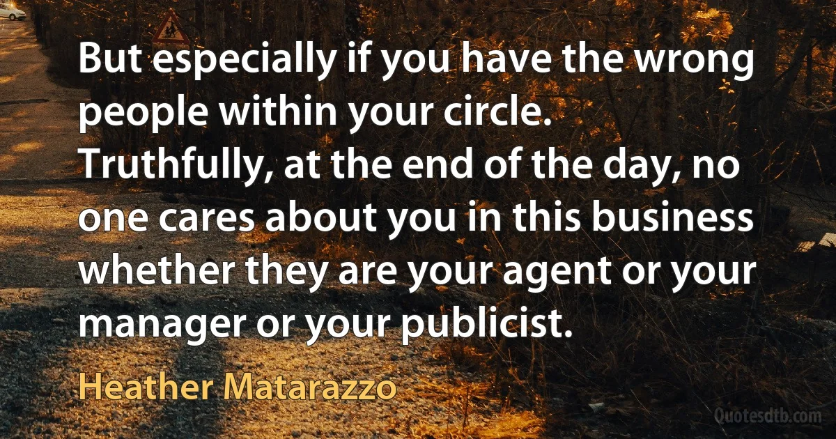 But especially if you have the wrong people within your circle. Truthfully, at the end of the day, no one cares about you in this business whether they are your agent or your manager or your publicist. (Heather Matarazzo)