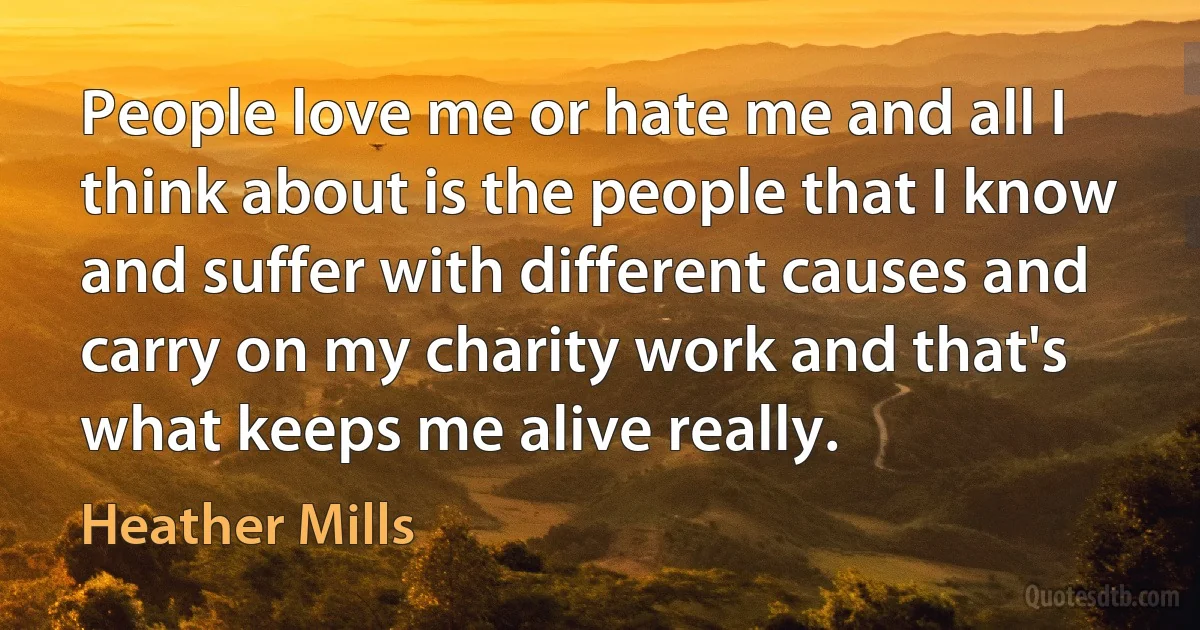 People love me or hate me and all I think about is the people that I know and suffer with different causes and carry on my charity work and that's what keeps me alive really. (Heather Mills)