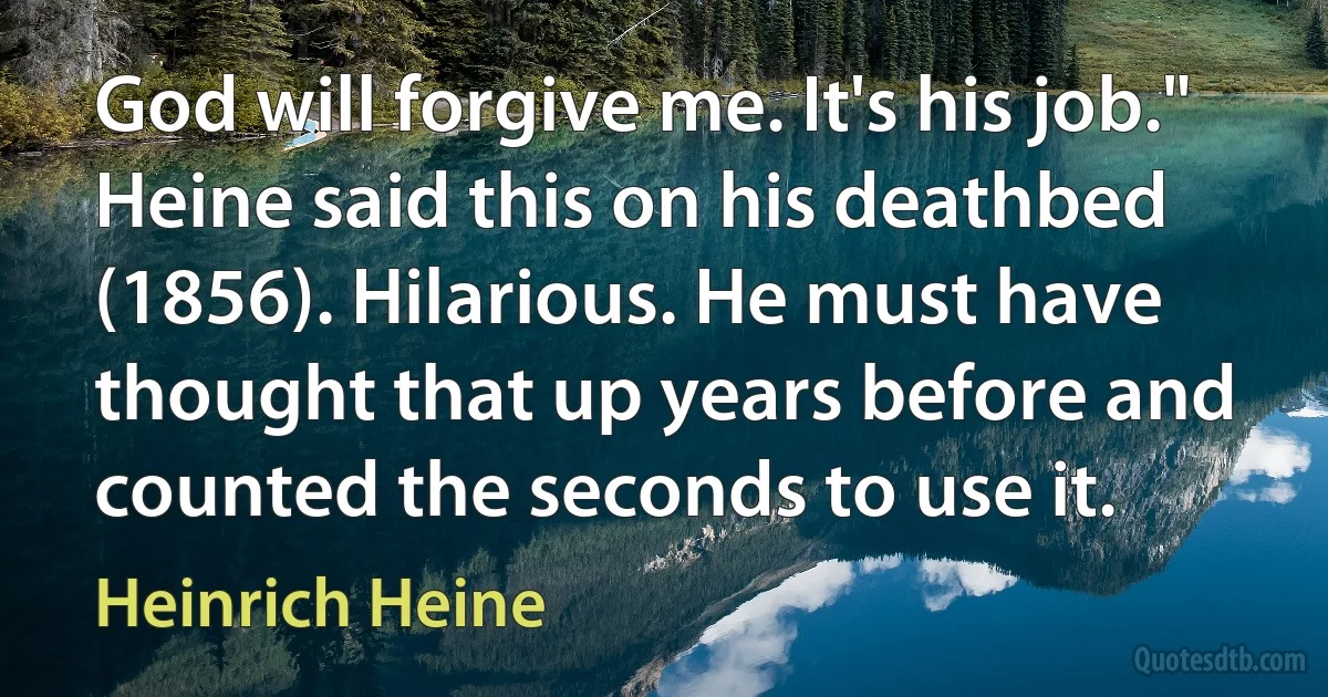 God will forgive me. It's his job." Heine said this on his deathbed (1856). Hilarious. He must have thought that up years before and counted the seconds to use it. (Heinrich Heine)