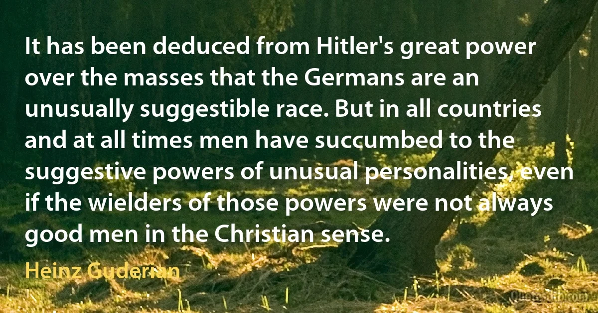 It has been deduced from Hitler's great power over the masses that the Germans are an unusually suggestible race. But in all countries and at all times men have succumbed to the suggestive powers of unusual personalities, even if the wielders of those powers were not always good men in the Christian sense. (Heinz Guderian)