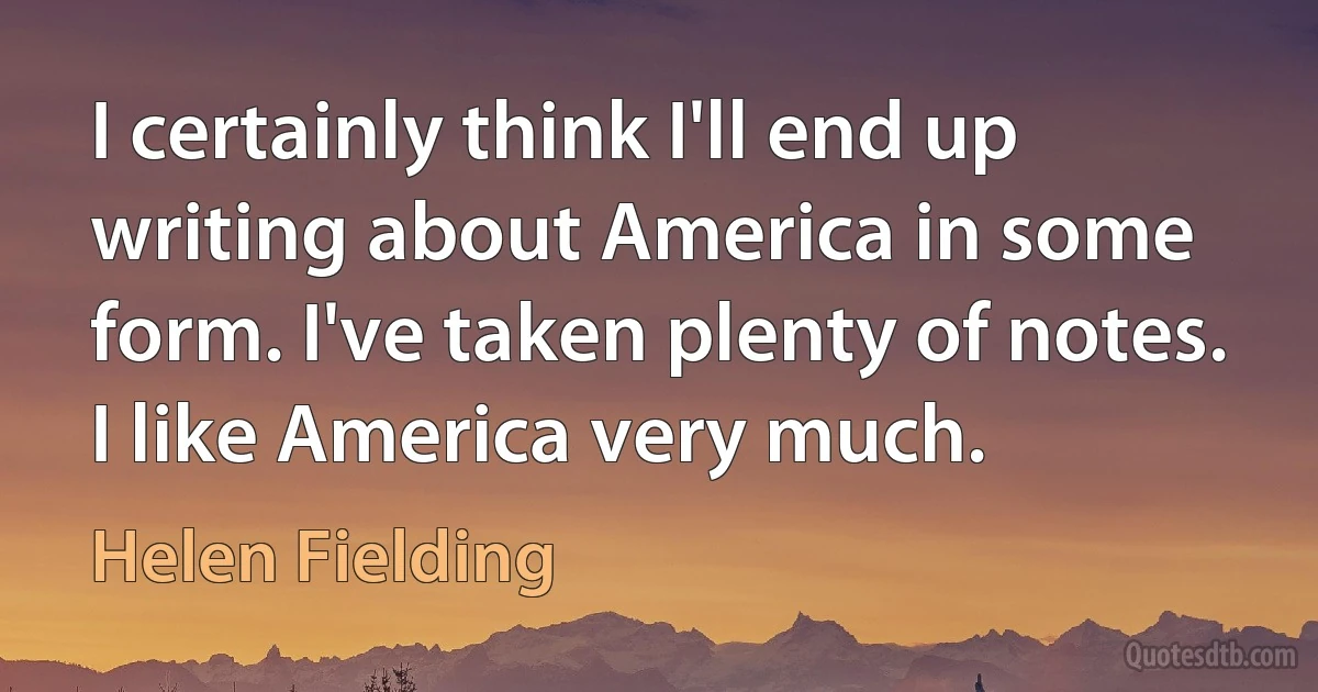 I certainly think I'll end up writing about America in some form. I've taken plenty of notes. I like America very much. (Helen Fielding)