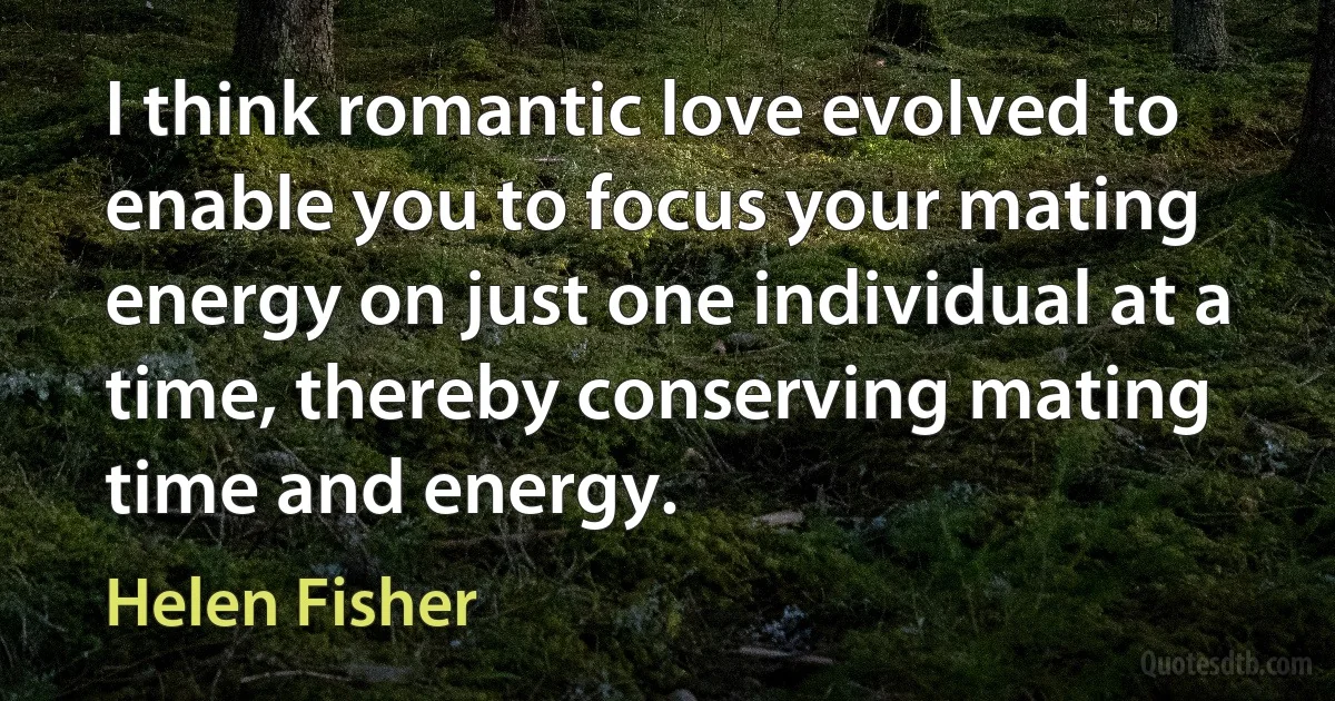 I think romantic love evolved to enable you to focus your mating energy on just one individual at a time, thereby conserving mating time and energy. (Helen Fisher)