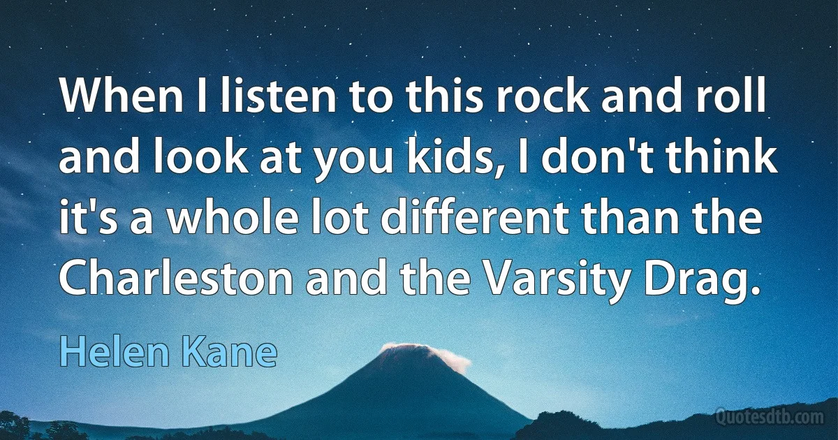 When I listen to this rock and roll and look at you kids, I don't think it's a whole lot different than the Charleston and the Varsity Drag. (Helen Kane)