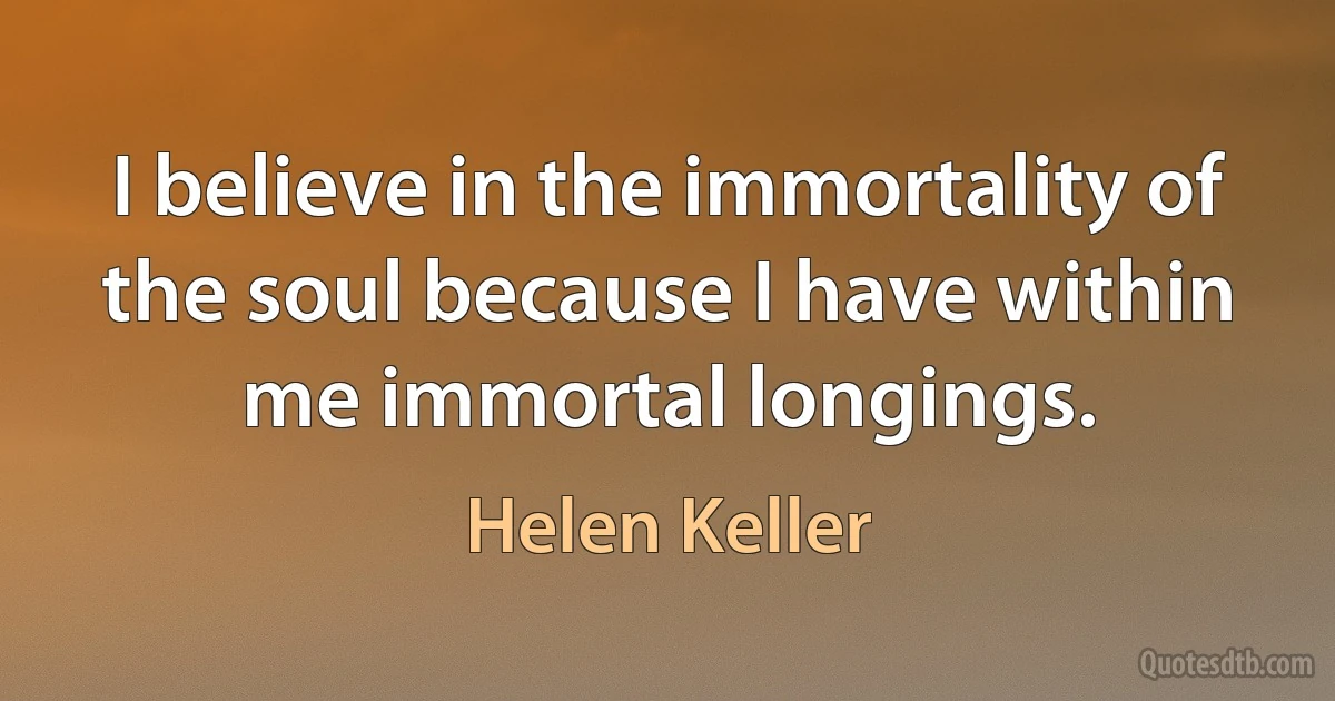 I believe in the immortality of the soul because I have within me immortal longings. (Helen Keller)