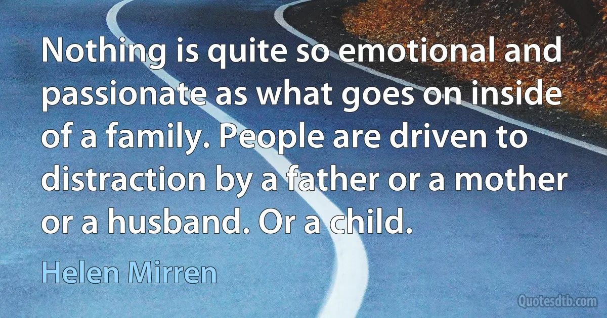 Nothing is quite so emotional and passionate as what goes on inside of a family. People are driven to distraction by a father or a mother or a husband. Or a child. (Helen Mirren)