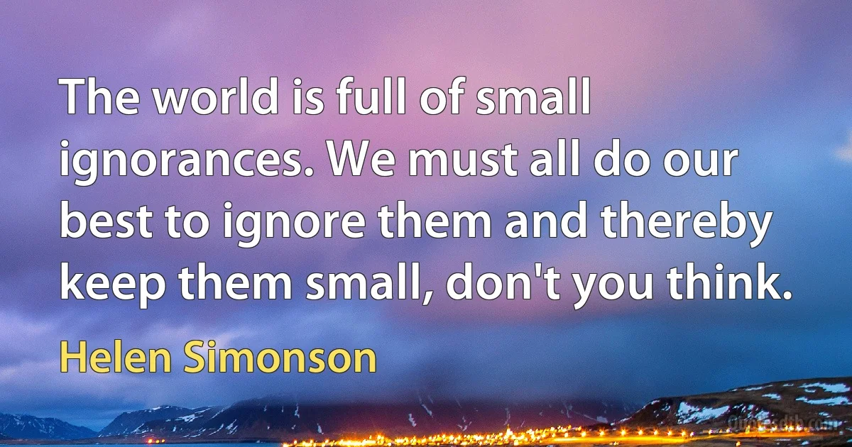 The world is full of small ignorances. We must all do our best to ignore them and thereby keep them small, don't you think. (Helen Simonson)