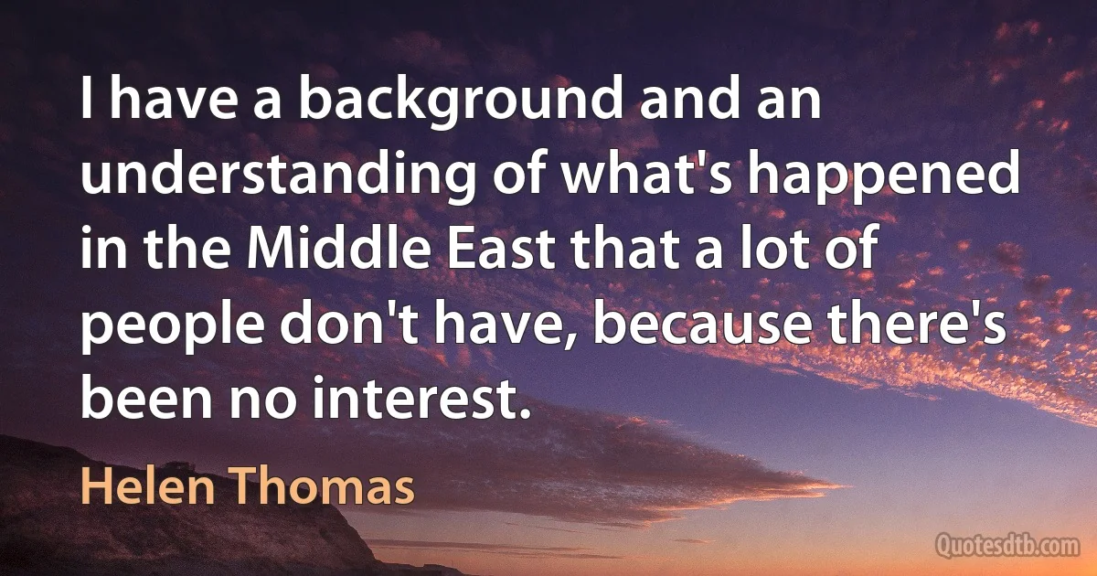 I have a background and an understanding of what's happened in the Middle East that a lot of people don't have, because there's been no interest. (Helen Thomas)