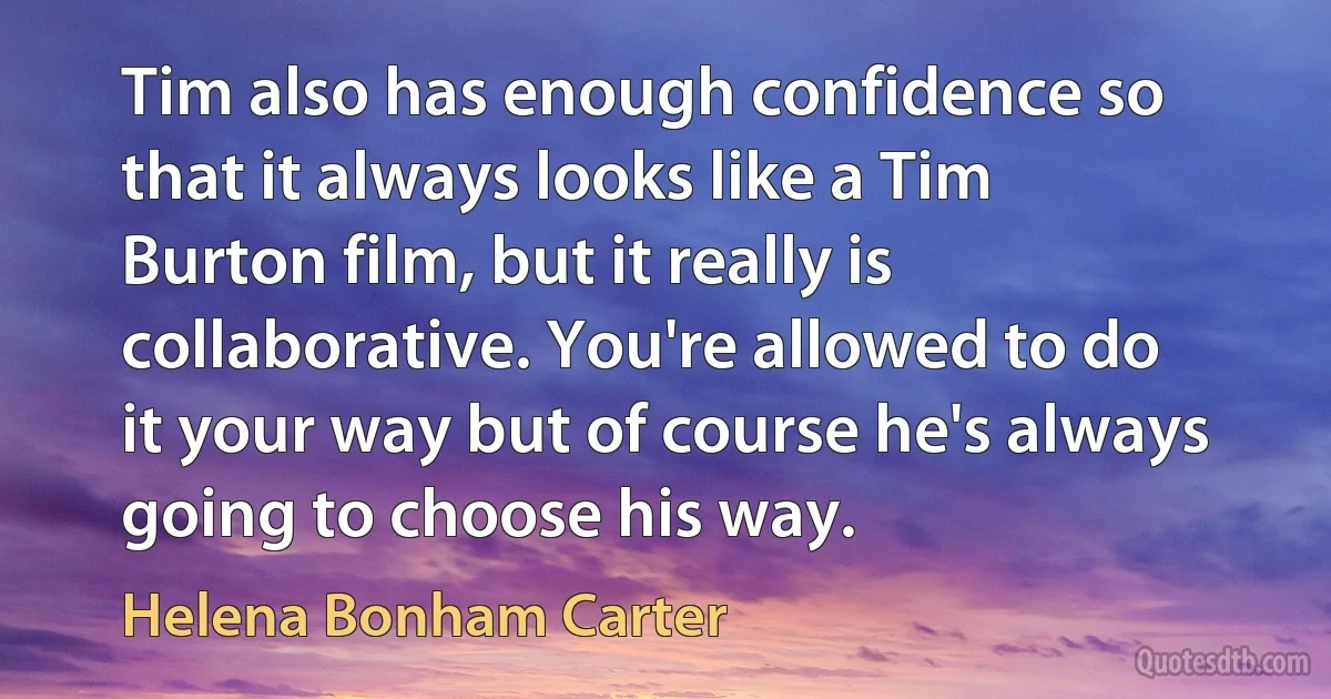 Tim also has enough confidence so that it always looks like a Tim Burton film, but it really is collaborative. You're allowed to do it your way but of course he's always going to choose his way. (Helena Bonham Carter)