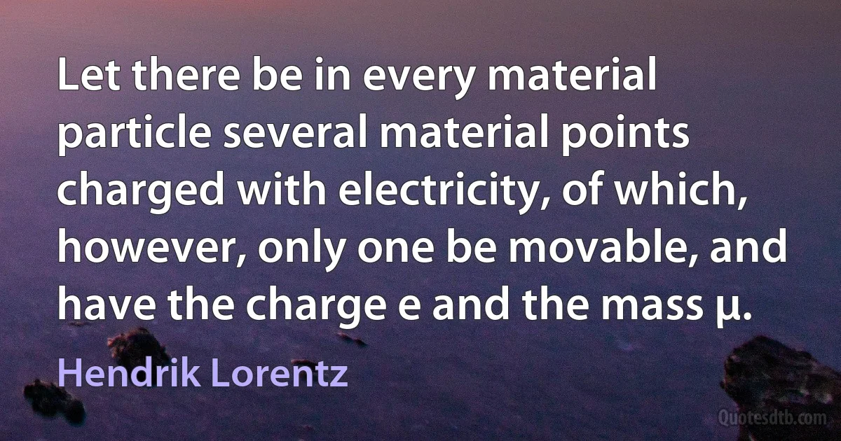 Let there be in every material particle several material points charged with electricity, of which, however, only one be movable, and have the charge e and the mass μ. (Hendrik Lorentz)