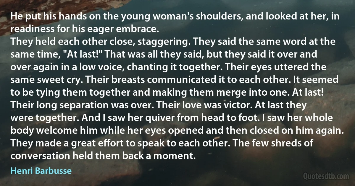 He put his hands on the young woman's shoulders, and looked at her, in readiness for his eager embrace.
They held each other close, staggering. They said the same word at the same time, "At last!" That was all they said, but they said it over and over again in a low voice, chanting it together. Their eyes uttered the same sweet cry. Their breasts communicated it to each other. It seemed to be tying them together and making them merge into one. At last! Their long separation was over. Their love was victor. At last they were together. And I saw her quiver from head to foot. I saw her whole body welcome him while her eyes opened and then closed on him again. They made a great effort to speak to each other. The few shreds of conversation held them back a moment. (Henri Barbusse)