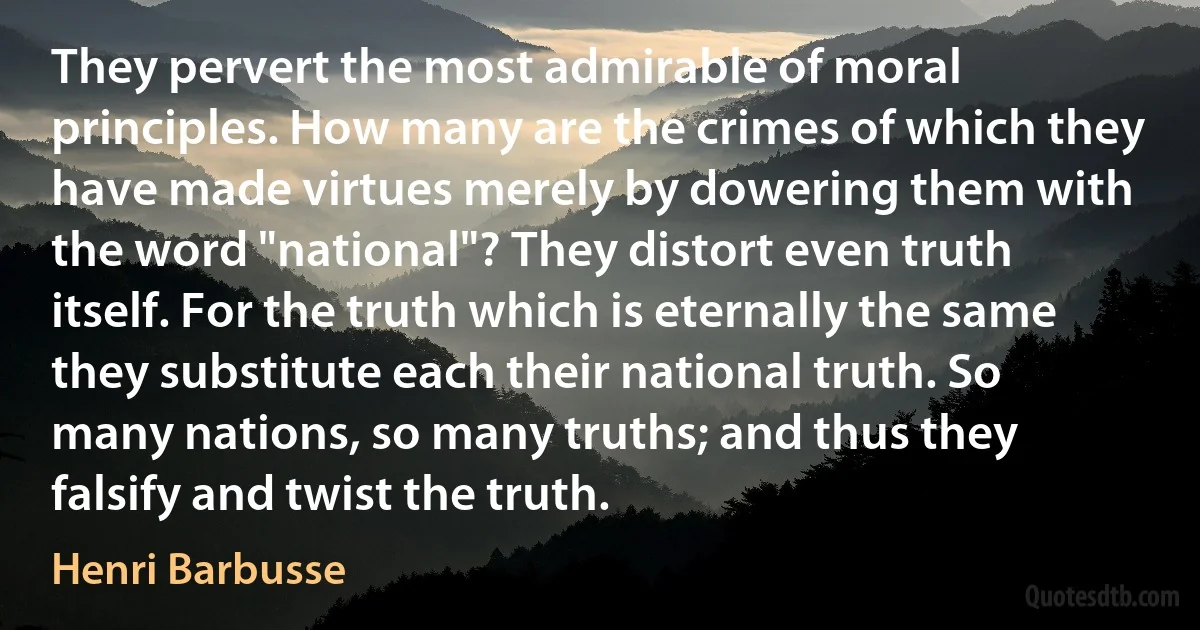 They pervert the most admirable of moral principles. How many are the crimes of which they have made virtues merely by dowering them with the word "national"? They distort even truth itself. For the truth which is eternally the same they substitute each their national truth. So many nations, so many truths; and thus they falsify and twist the truth. (Henri Barbusse)