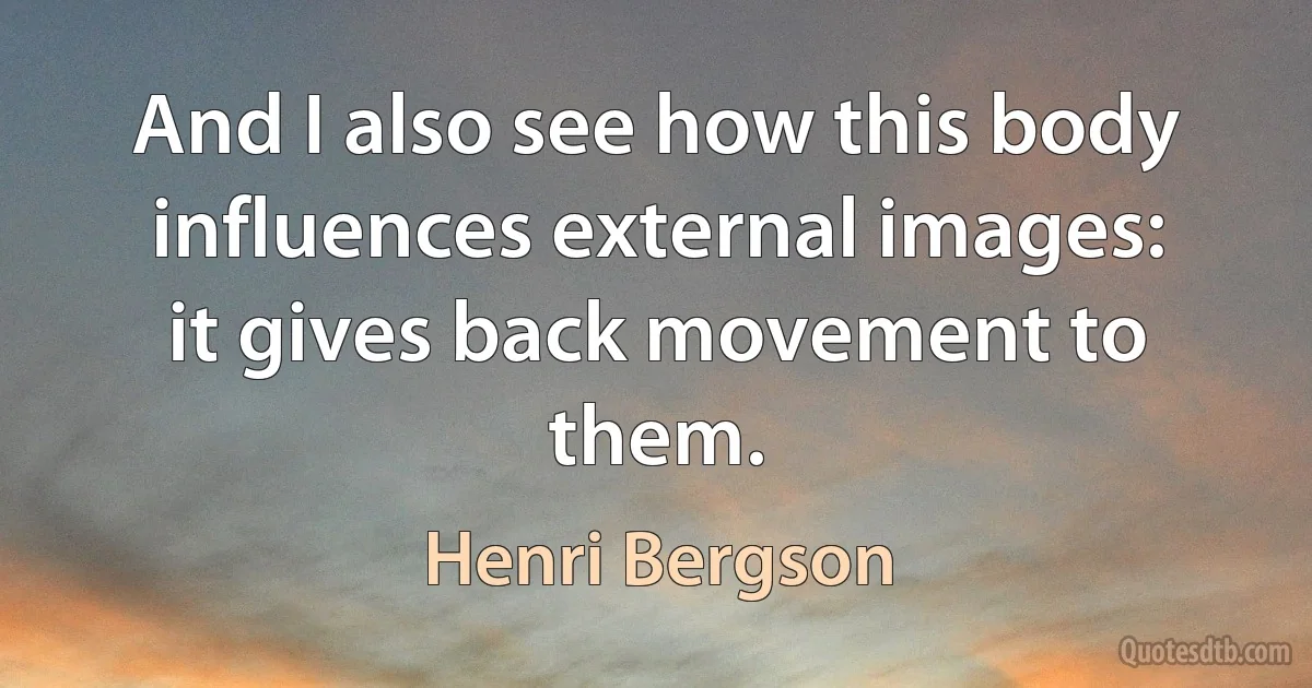 And I also see how this body influences external images: it gives back movement to them. (Henri Bergson)