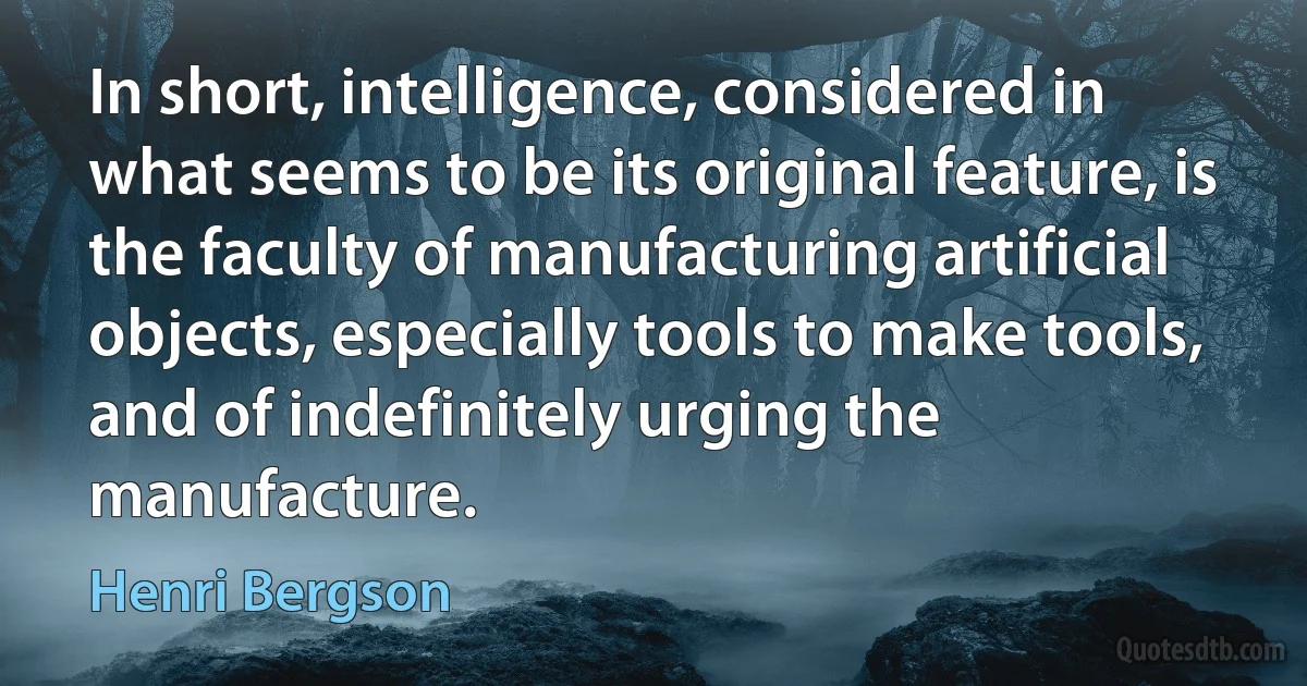 In short, intelligence, considered in what seems to be its original feature, is the faculty of manufacturing artificial objects, especially tools to make tools, and of indefinitely urging the manufacture. (Henri Bergson)