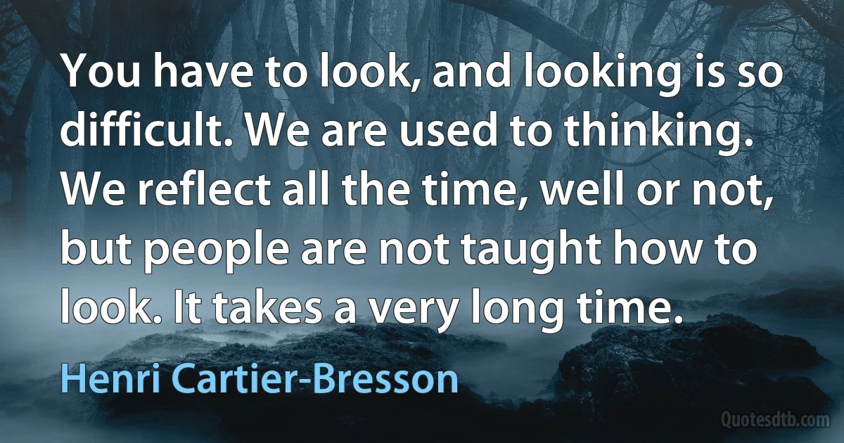 You have to look, and looking is so difficult. We are used to thinking. We reflect all the time, well or not, but people are not taught how to look. It takes a very long time. (Henri Cartier-Bresson)