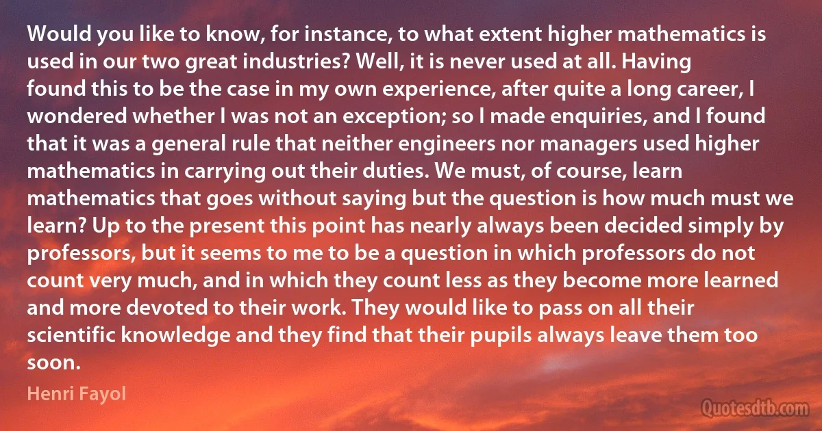 Would you like to know, for instance, to what extent higher mathematics is used in our two great industries? Well, it is never used at all. Having found this to be the case in my own experience, after quite a long career, I wondered whether I was not an exception; so I made enquiries, and I found that it was a general rule that neither engineers nor managers used higher mathematics in carrying out their duties. We must, of course, learn mathematics that goes without saying but the question is how much must we learn? Up to the present this point has nearly always been decided simply by professors, but it seems to me to be a question in which professors do not count very much, and in which they count less as they become more learned and more devoted to their work. They would like to pass on all their scientific knowledge and they find that their pupils always leave them too soon. (Henri Fayol)