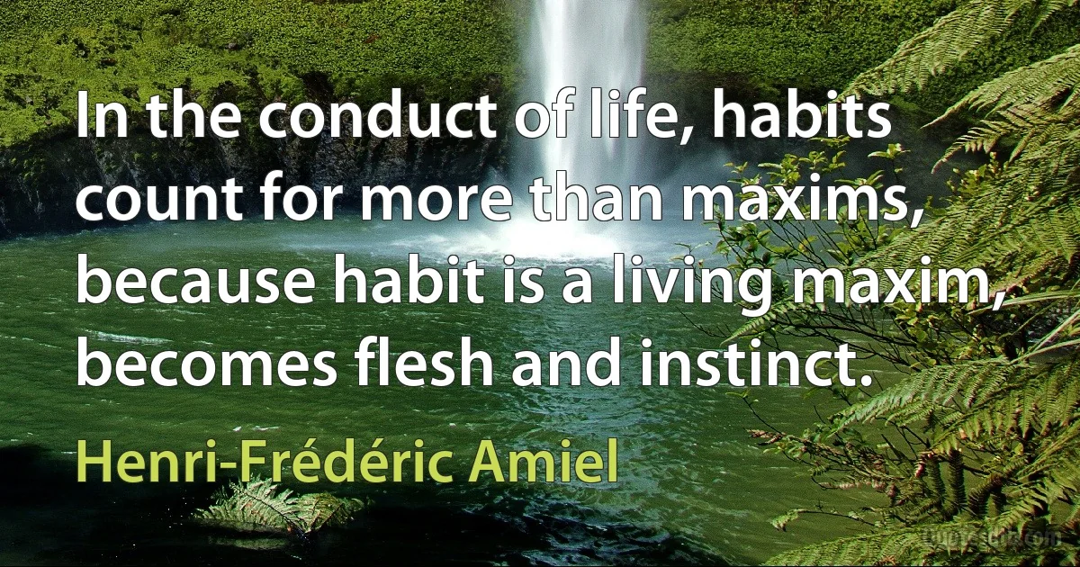 In the conduct of life, habits count for more than maxims, because habit is a living maxim, becomes flesh and instinct. (Henri-Frédéric Amiel)