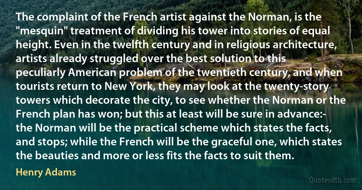 The complaint of the French artist against the Norman, is the "mesquin" treatment of dividing his tower into stories of equal height. Even in the twelfth century and in religious architecture, artists already struggled over the best solution to this peculiarly American problem of the twentieth century, and when tourists return to New York, they may look at the twenty-story towers which decorate the city, to see whether the Norman or the French plan has won; but this at least will be sure in advance:- the Norman will be the practical scheme which states the facts, and stops; while the French will be the graceful one, which states the beauties and more or less fits the facts to suit them. (Henry Adams)