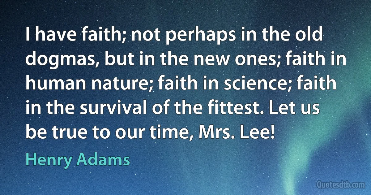 I have faith; not perhaps in the old dogmas, but in the new ones; faith in human nature; faith in science; faith in the survival of the fittest. Let us be true to our time, Mrs. Lee! (Henry Adams)