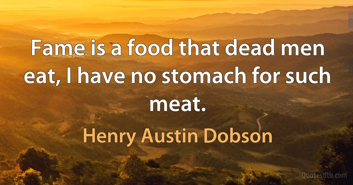 Fame is a food that dead men eat, I have no stomach for such meat. (Henry Austin Dobson)