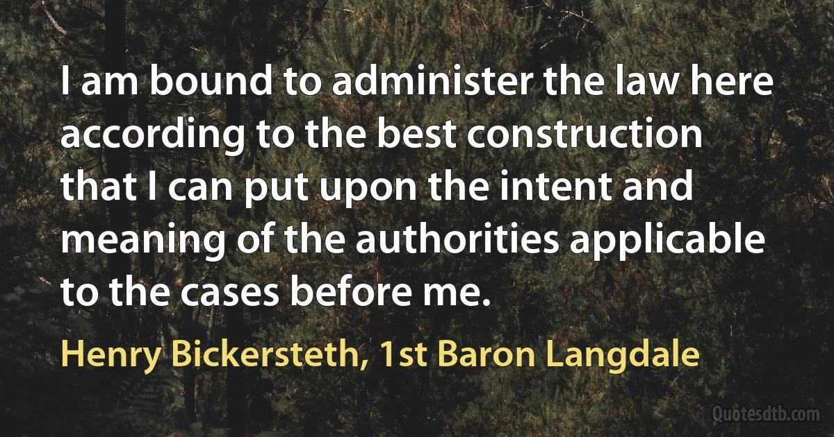 I am bound to administer the law here according to the best construction that I can put upon the intent and meaning of the authorities applicable to the cases before me. (Henry Bickersteth, 1st Baron Langdale)