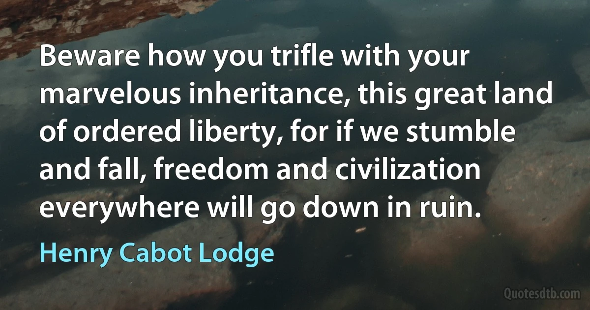 Beware how you trifle with your marvelous inheritance, this great land of ordered liberty, for if we stumble and fall, freedom and civilization everywhere will go down in ruin. (Henry Cabot Lodge)