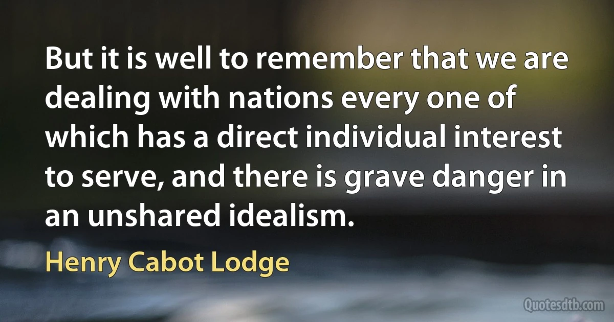 But it is well to remember that we are dealing with nations every one of which has a direct individual interest to serve, and there is grave danger in an unshared idealism. (Henry Cabot Lodge)