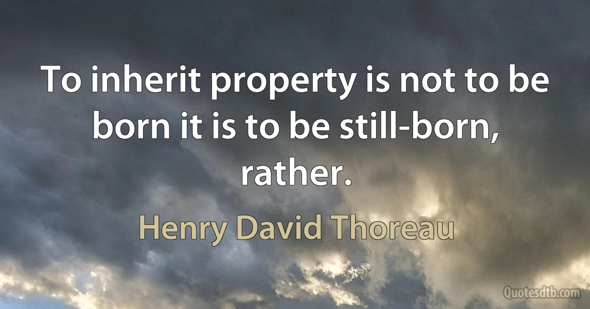 To inherit property is not to be born it is to be still-born, rather. (Henry David Thoreau)