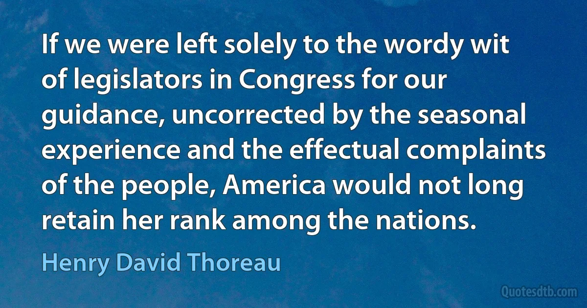 If we were left solely to the wordy wit of legislators in Congress for our guidance, uncorrected by the seasonal experience and the effectual complaints of the people, America would not long retain her rank among the nations. (Henry David Thoreau)