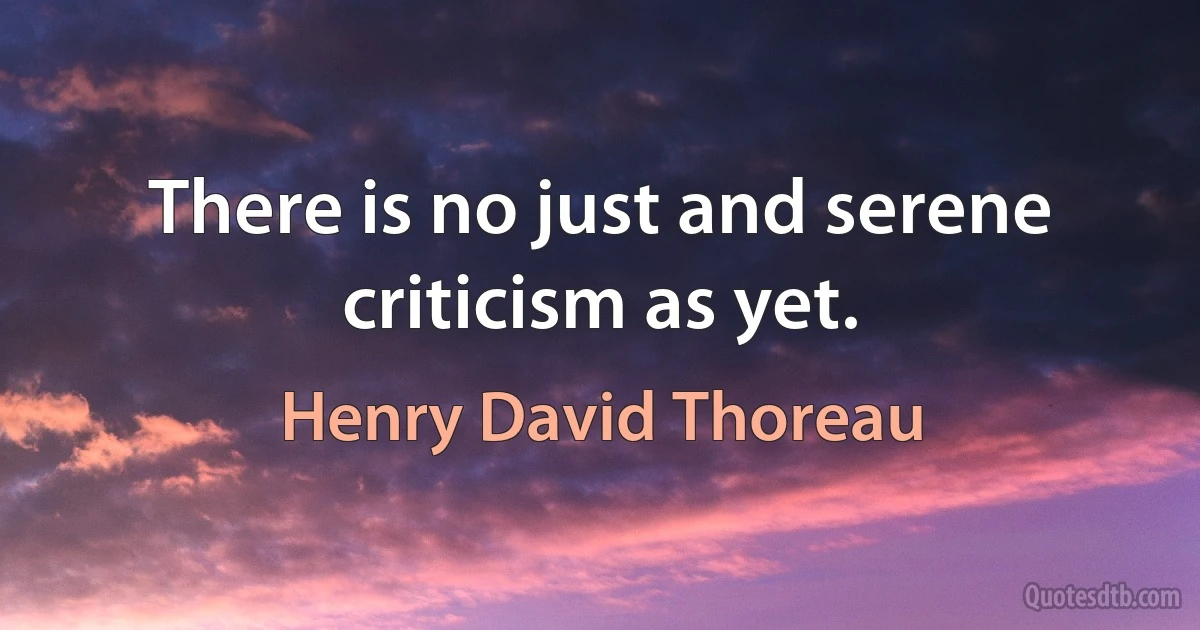 There is no just and serene criticism as yet. (Henry David Thoreau)