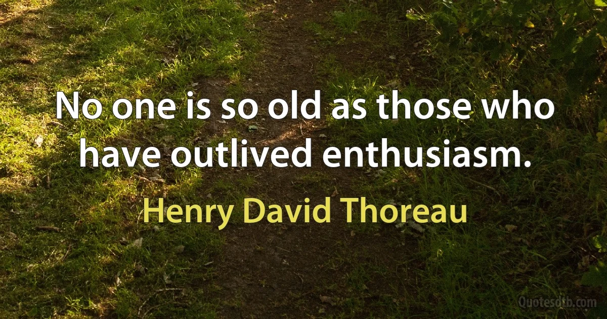 No one is so old as those who have outlived enthusiasm. (Henry David Thoreau)