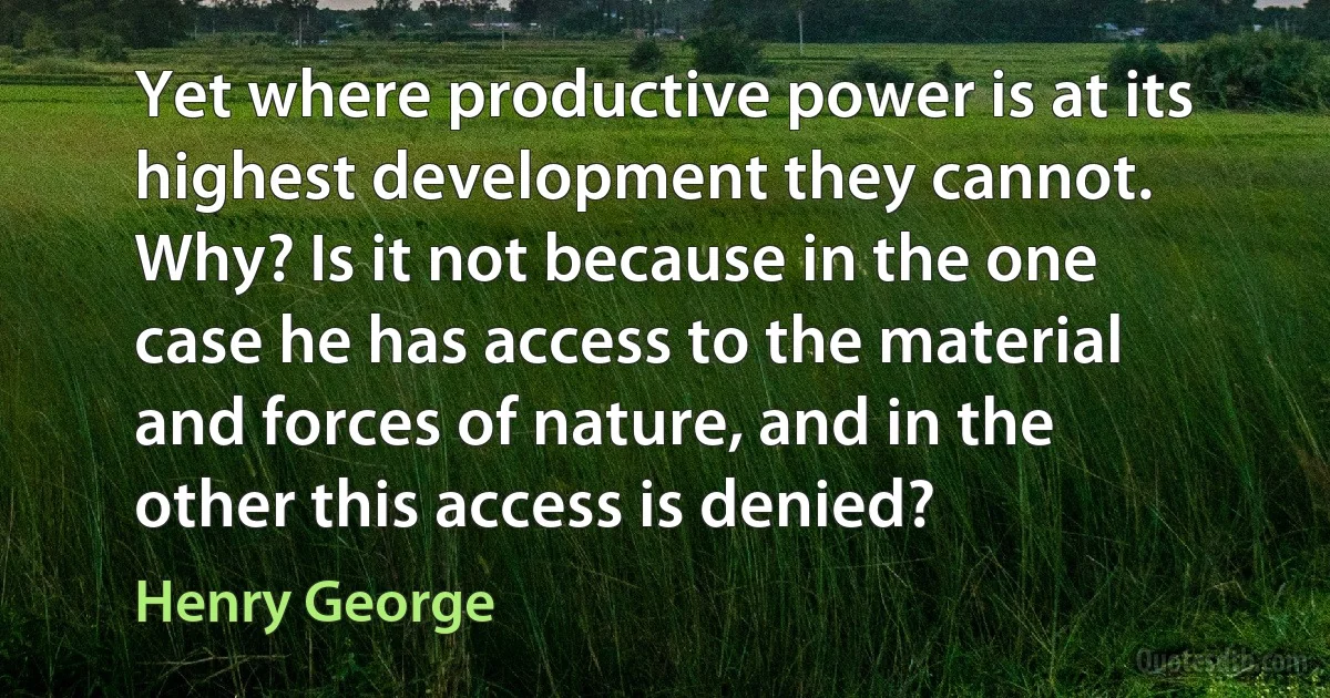 Yet where productive power is at its highest development they cannot. Why? Is it not because in the one case he has access to the material and forces of nature, and in the other this access is denied? (Henry George)