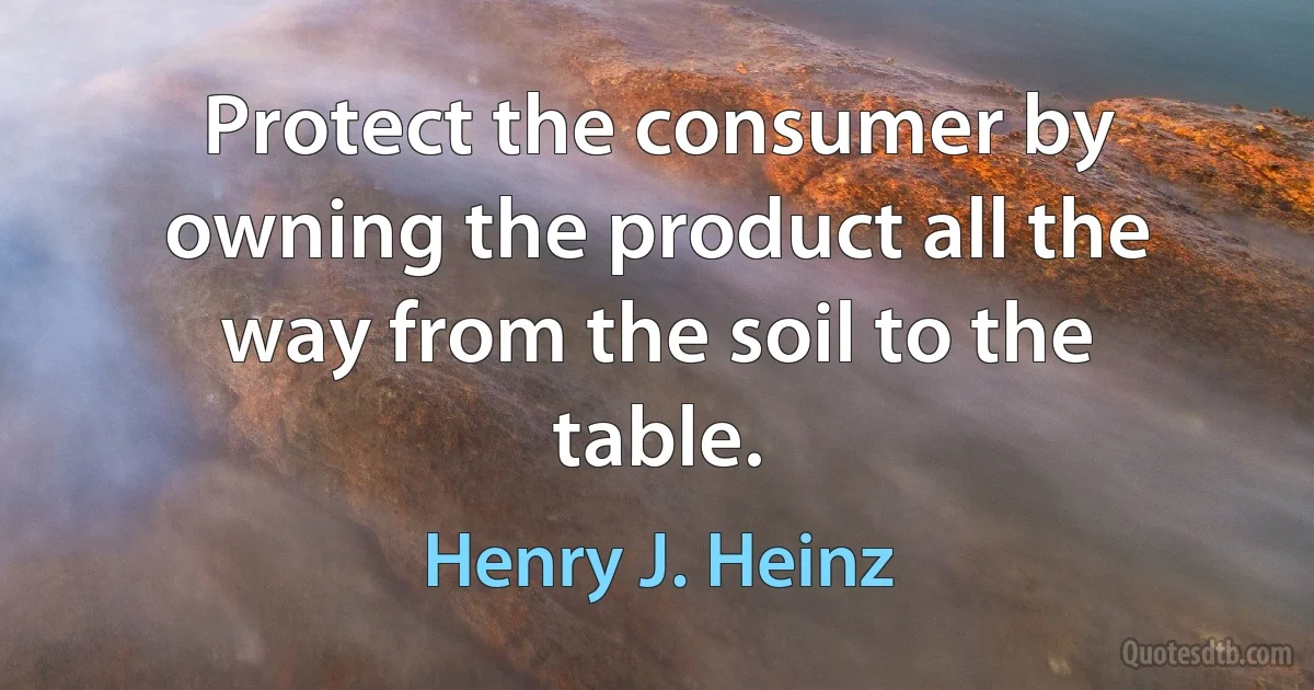 Protect the consumer by owning the product all the way from the soil to the table. (Henry J. Heinz)