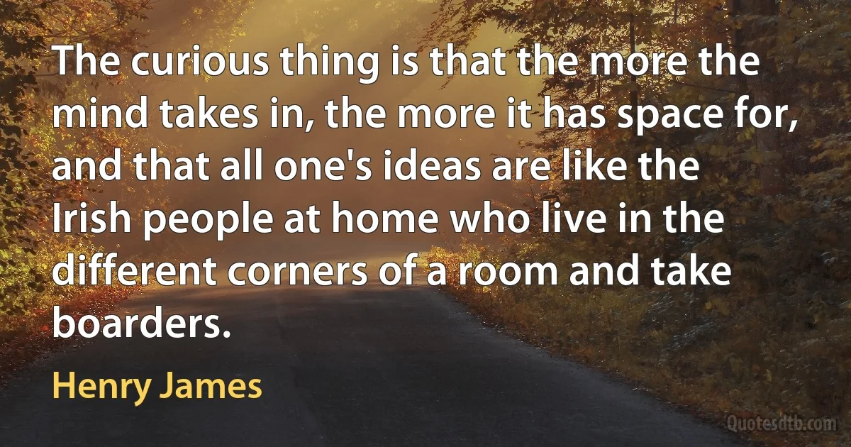 The curious thing is that the more the mind takes in, the more it has space for, and that all one's ideas are like the Irish people at home who live in the different corners of a room and take boarders. (Henry James)