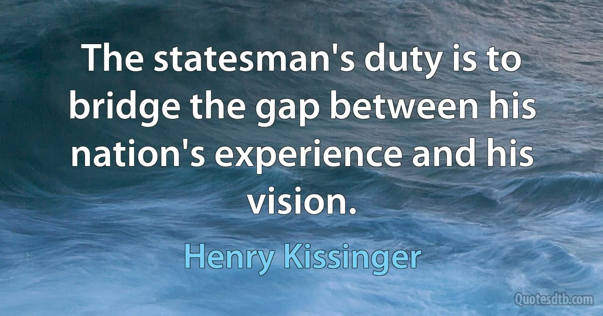 The statesman's duty is to bridge the gap between his nation's experience and his vision. (Henry Kissinger)