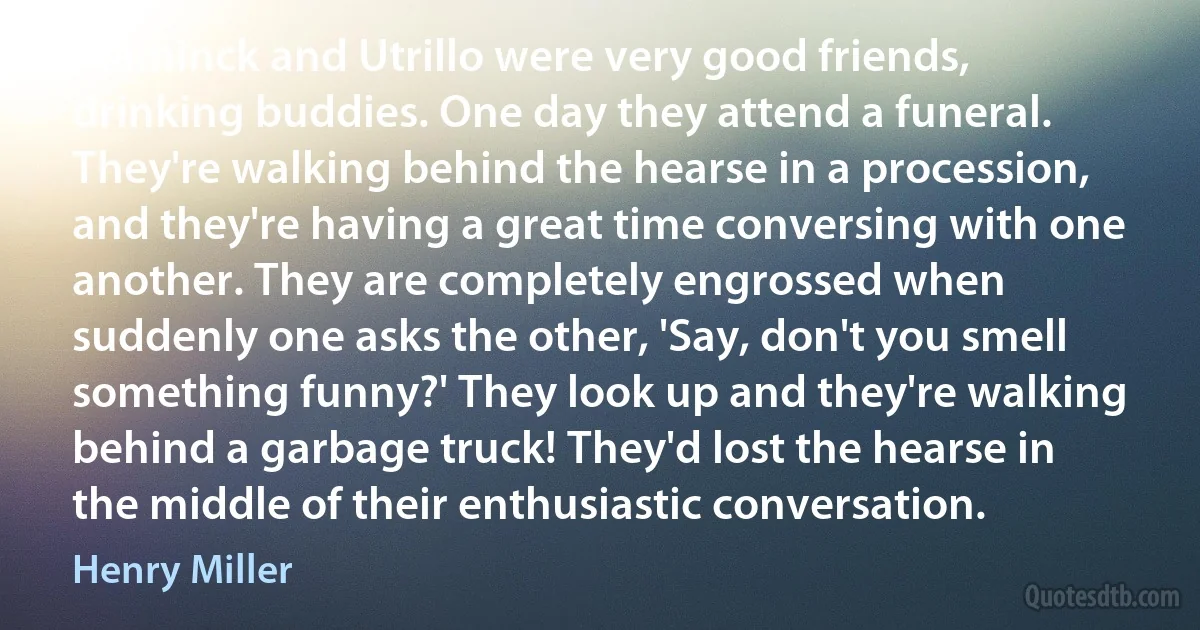 Vlaminck and Utrillo were very good friends, drinking buddies. One day they attend a funeral. They're walking behind the hearse in a procession, and they're having a great time conversing with one another. They are completely engrossed when suddenly one asks the other, 'Say, don't you smell something funny?' They look up and they're walking behind a garbage truck! They'd lost the hearse in the middle of their enthusiastic conversation. (Henry Miller)