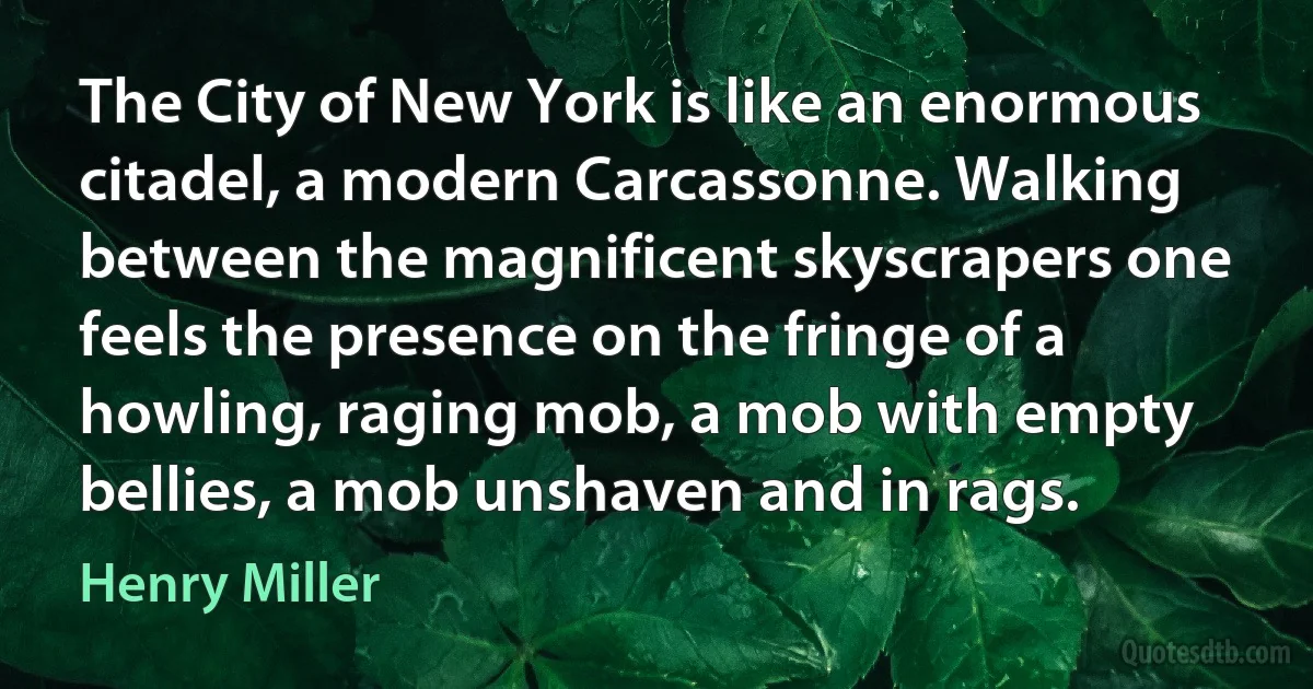 The City of New York is like an enormous citadel, a modern Carcassonne. Walking between the magnificent skyscrapers one feels the presence on the fringe of a howling, raging mob, a mob with empty bellies, a mob unshaven and in rags. (Henry Miller)